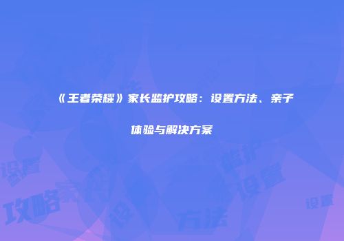 《王者荣耀》家长监护攻略：设置方法、亲子体验与解决方案