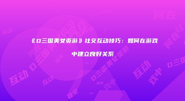 《D三国美女页游》社交互动技巧：如何在游戏中建立良好关系