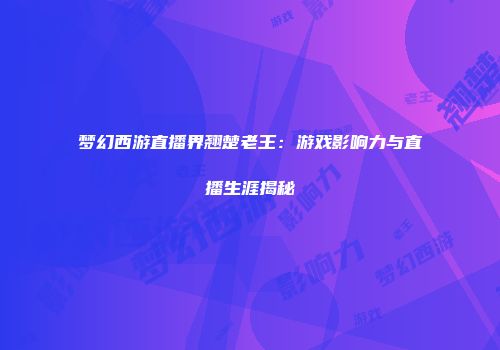 梦幻西游直播界翘楚老王：游戏影响力与直播生涯揭秘