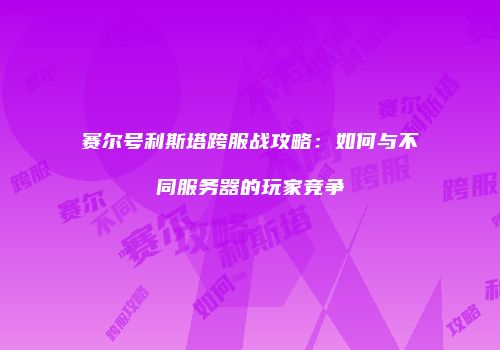 赛尔号利斯塔跨服战攻略：如何与不同服务器的玩家竞争