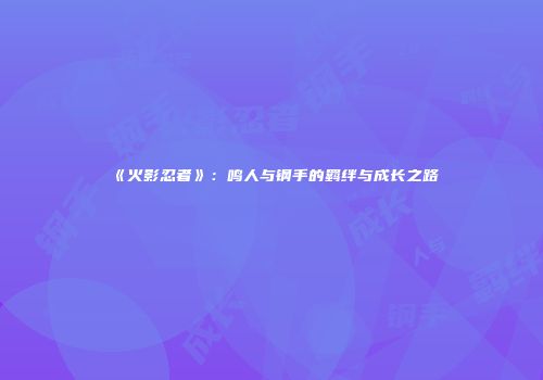 《火影忍者》：鸣人与钢手的羁绊与成长之路