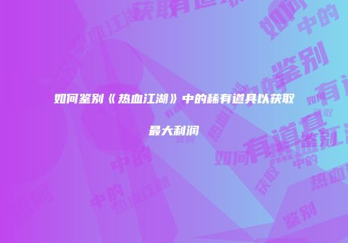 如何鉴别《热血江湖》中的稀有道具以获取最大利润