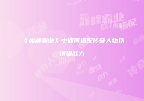 《巅峰霸业》中如何搭配传奇人物以增强战力