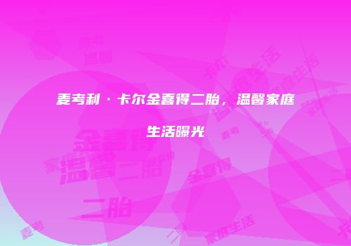 麦考利·卡尔金喜得二胎，温馨家庭生活曝光