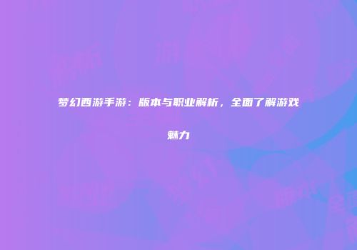 梦幻西游手游：版本与职业解析，全面了解游戏魅力