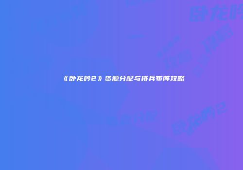 《卧龙吟2》资源分配与排兵布阵攻略