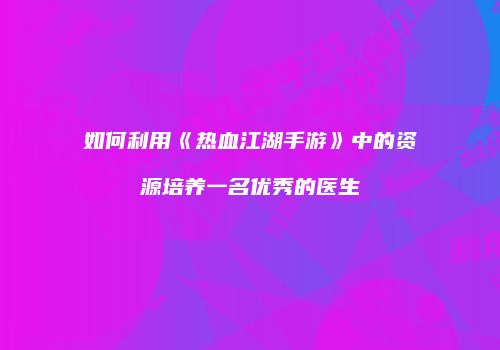 如何利用《热血江湖手游》中的资源培养一名优秀的医生