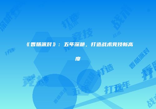 《香肠派对》：五年深耕，打造战术竞技新高度