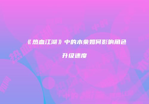 《热血江湖》中的木柴如何影响角色升级速度