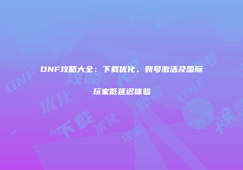 DNF攻略大全：下载优化、账号激活及国际玩家低延迟体验