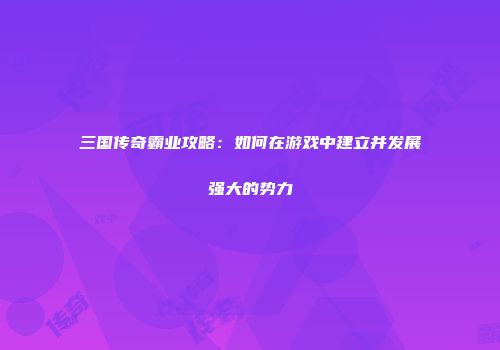 三国传奇霸业攻略：如何在游戏中建立并发展强大的势力