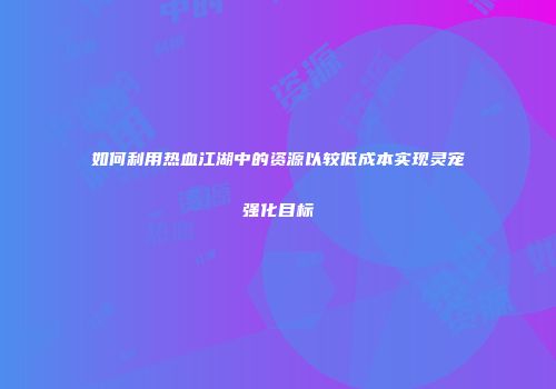 如何利用热血江湖中的资源以较低成本实现灵宠强化目标