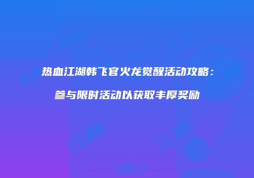 热血江湖韩飞官火龙觉醒活动攻略：参与限时活动以获取丰厚奖励