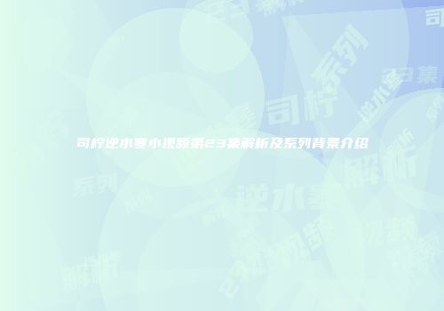 司柠逆水寒小视频第23集解析及系列背景介绍
