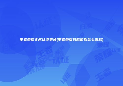 王者荣耀实名认证更换(王者荣耀扫脸识别怎么解除)
