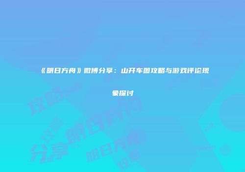 《明日方舟》微博分享：山开车图攻略与游戏评论现象探讨
