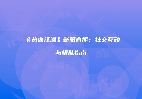 《热血江湖》新服直播：社交互动与组队指南