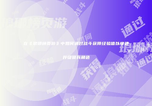 在《琅琊榜页游》中如何通过战斗获得经验值以快速升级骑兵角色
