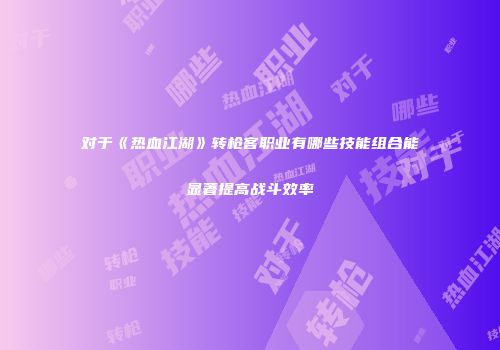 对于《热血江湖》转枪客职业有哪些技能组合能显著提高战斗效率