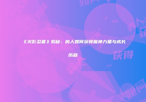 《火影忍者》揭秘：鸣人如何获得魔神力量与成长历程