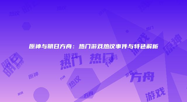 原神与明日方舟：热门游戏热议事件与特色解析