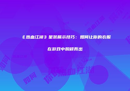 《热血江湖》星装展示技巧：如何让你的衣服在游戏中脱颖而出