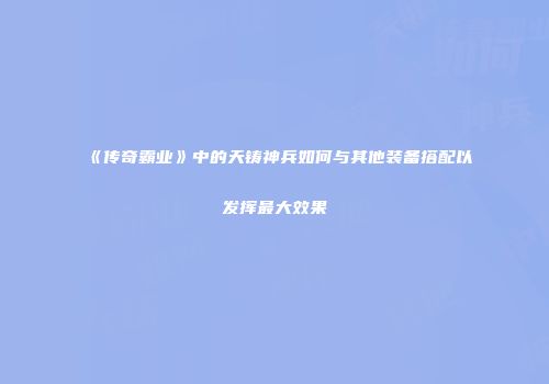《传奇霸业》中的天铸神兵如何与其他装备搭配以发挥最大效果