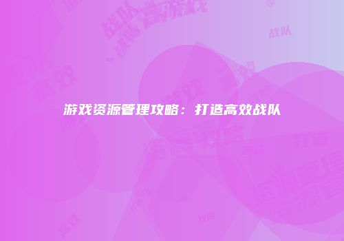 游戏资源管理攻略：打造高效战队