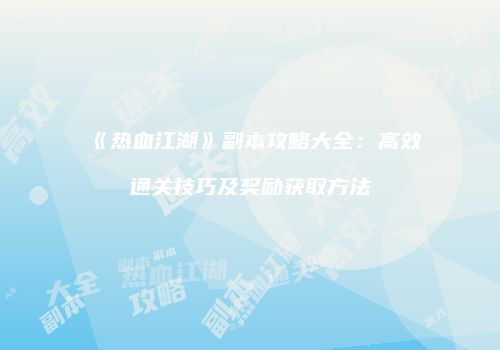 《热血江湖》副本攻略大全:高效通关技巧及奖励获取方法