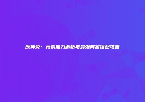 原神荧：元素能力解析与最强阵容搭配攻略