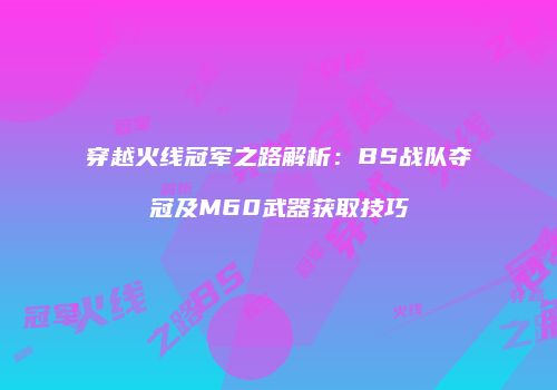 穿越火线冠军之路解析：BS战队夺冠及M60武器获取技巧