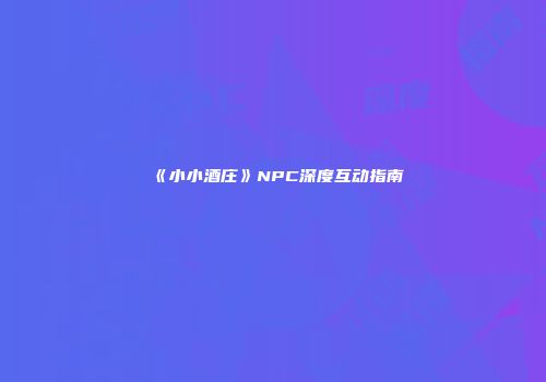 《小小酒庄》NPC深度互动指南