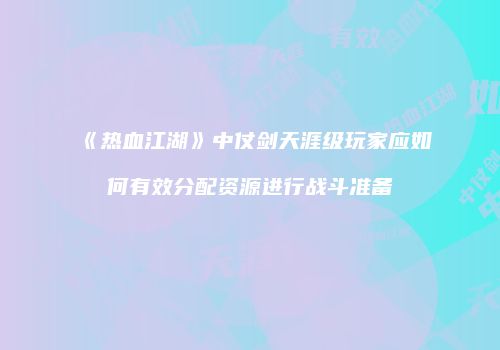 《热血江湖》中仗剑天涯级玩家应如何有效分配资源进行战斗准备