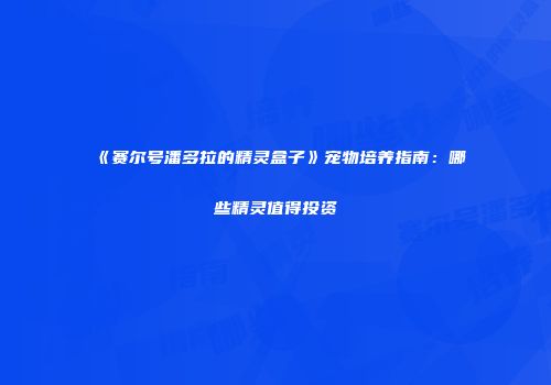 《赛尔号潘多拉的精灵盒子》宠物培养指南：哪些精灵值得投资