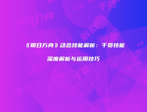 《明日方舟》动态技能解析：干员技能深度解析与运用技巧