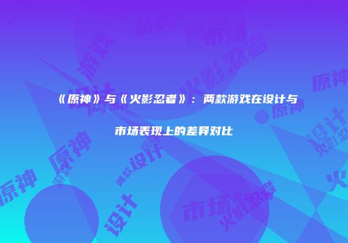 《原神》与《火影忍者》：两款游戏在设计与市场表现上的差异对比