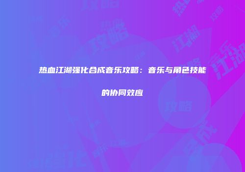 热血江湖强化合成音乐攻略：音乐与角色技能的协同效应