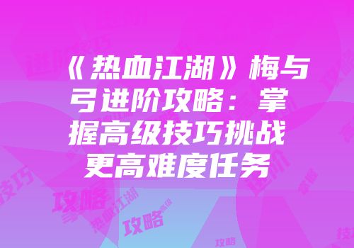 《热血江湖》梅与弓进阶攻略：掌握高级技巧挑战更高难度任务