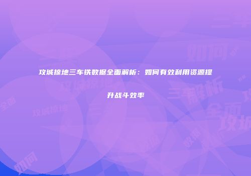 攻城掠地三车铁数据全面解析：如何有效利用资源提升战斗效率