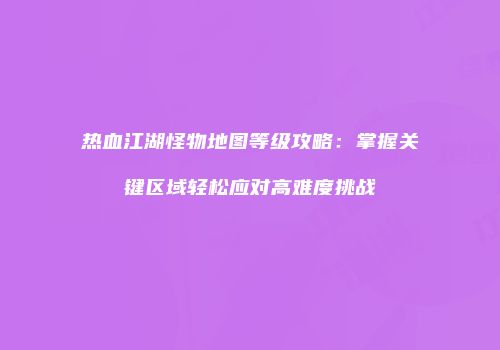 热血江湖怪物地图等级攻略：掌握关键区域轻松应对高难度挑战