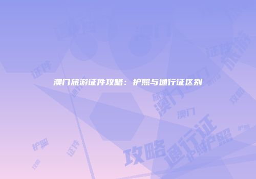 澳门旅游证件攻略:护照与通行证区别