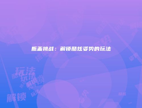 瓶盖挑战:解锁酷炫姿势的玩法