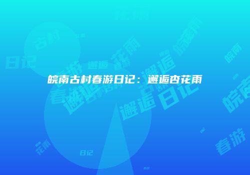 皖南古村春游日记：邂逅杏花雨