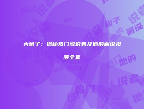 大橙子:揭秘热门解说者及他的解说视频全集