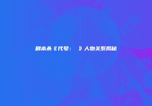 剧本杀《代号：乂》人物关系揭秘
