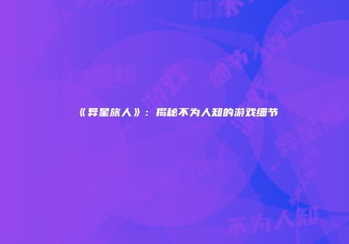 《异星旅人》：揭秘不为人知的游戏细节