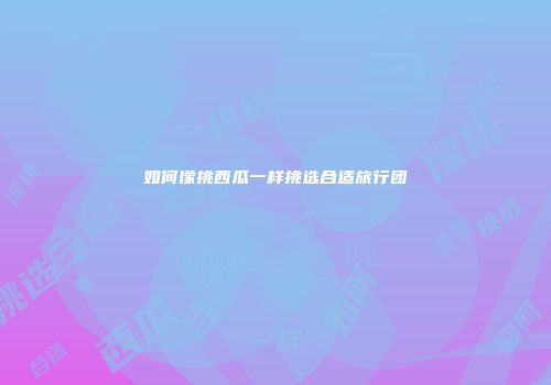 如何像挑西瓜一样挑选合适旅行团