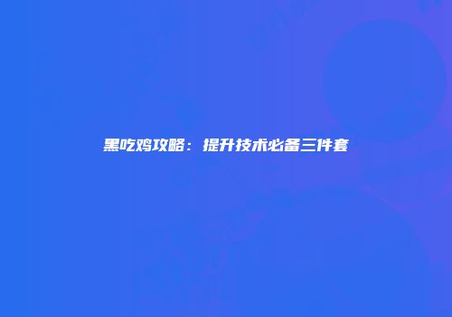 黑吃鸡攻略:提升技术必备三件套