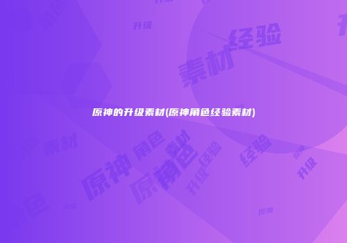 原神的升级素材(原神角色经验素材)