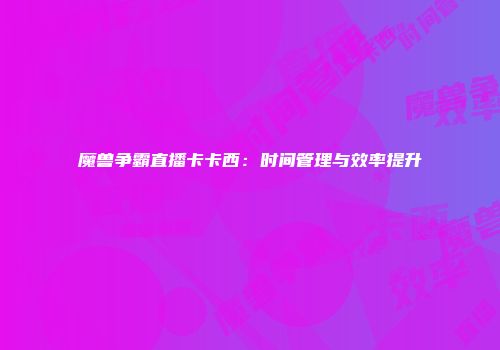 魔兽争霸直播卡卡西：时间管理与效率提升